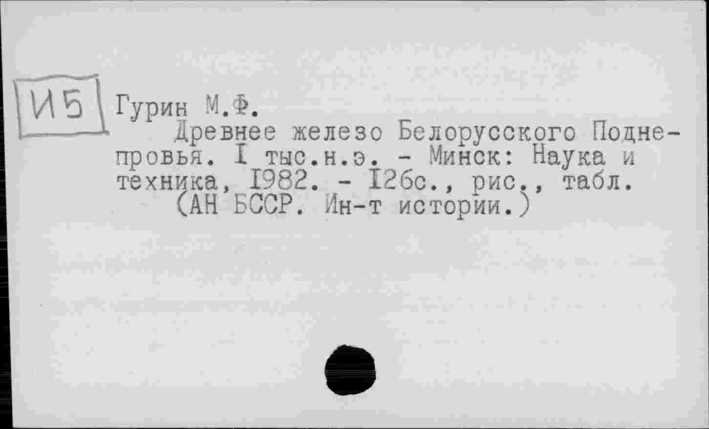 ﻿Гурин М.Ф.
Древнее железо Белорусского Подне-провья. I тыс.н.э. - Минск: Наука и техника, 1982. - 12бс.» рис., табл.
(АН БССР. Ин-т истории.)